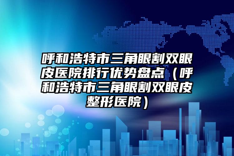 呼和浩特市三角眼割双眼皮医院排行优势盘点（呼和浩特市三角眼割双眼皮整形医院）