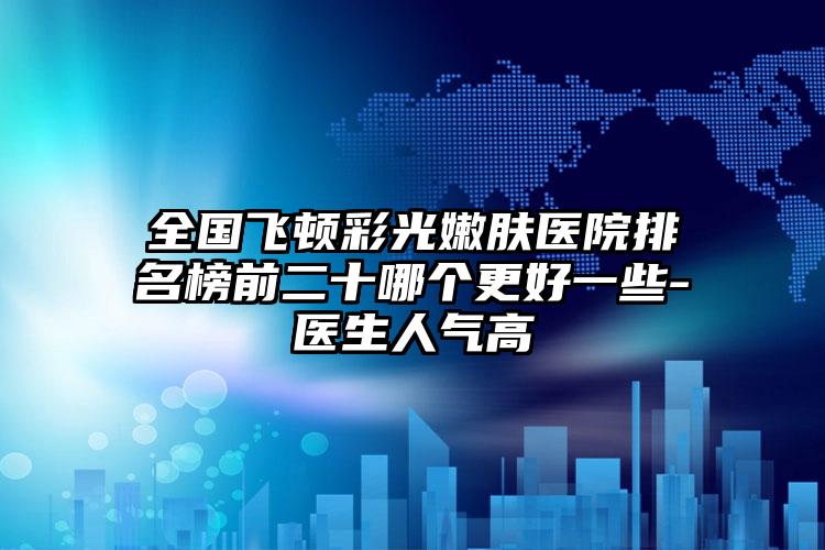 全国飞顿彩光嫩肤医院排名榜前二十哪个更好一些-医生人气高