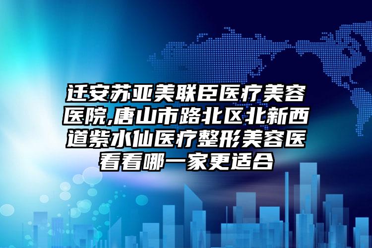 迁安苏亚美联臣医疗美容医院,唐山市路北区北新西道紫水仙医疗整形美容医看看哪一家更适合