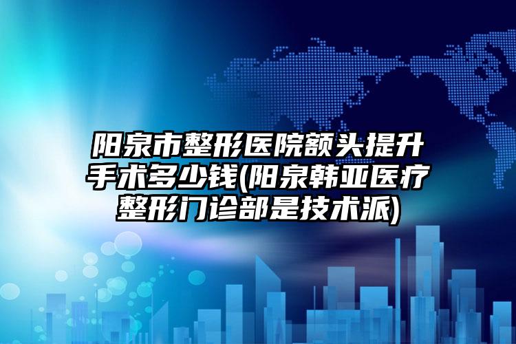 阳泉市整形医院额头提升手术多少钱(阳泉韩亚医疗整形门诊部是技术派)