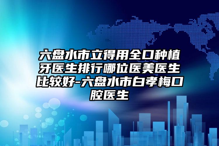 六盘水市立得用全口种植牙医生排行哪位医美医生比较好-六盘水市白孝梅口腔医生