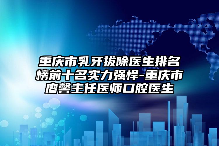 重庆市乳牙拔除医生排名榜前十名实力强悍-重庆市廖馨主任医师口腔医生