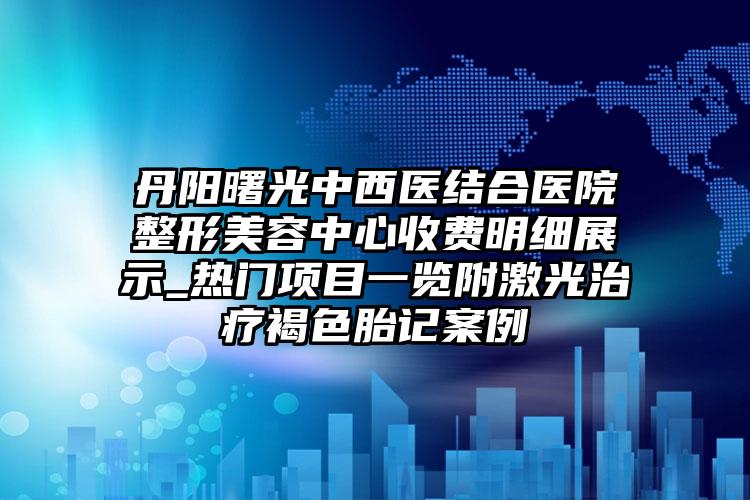 丹阳曙光中西医结合医院整形美容中心收费明细展示_热门项目一览附激光治疗褐色胎记案例