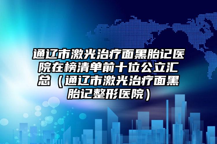 通辽市激光治疗面黑胎记医院在榜清单前十位公立汇总（通辽市激光治疗面黑胎记整形医院）