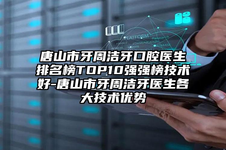 唐山市牙周洁牙口腔医生排名榜TOP10强强榜技术好-唐山市牙周洁牙医生各大技术优势