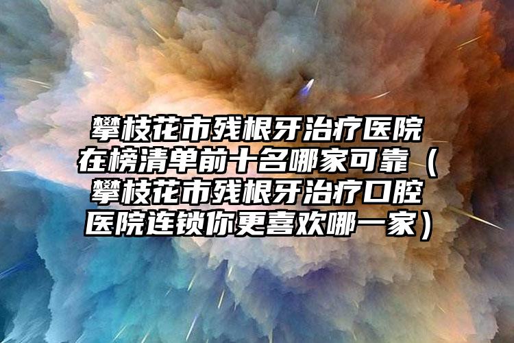 攀枝花市残根牙治疗医院在榜清单前十名哪家可靠（攀枝花市残根牙治疗口腔医院连锁你更喜欢哪一家）