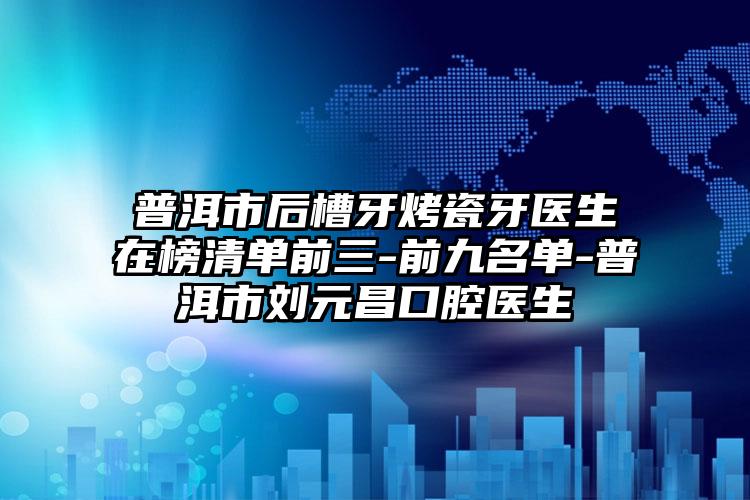 普洱市后槽牙烤瓷牙医生在榜清单前三-前九名单-普洱市刘元昌口腔医生