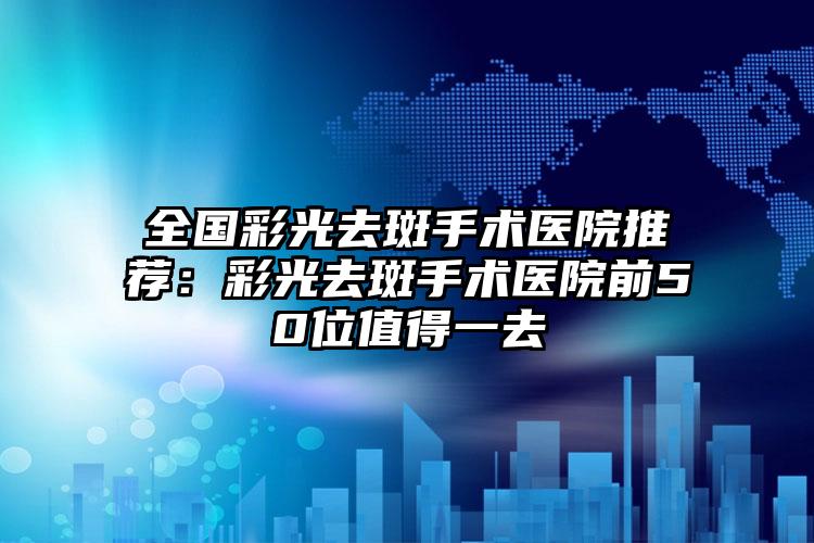 全国彩光去斑手术医院推荐：彩光去斑手术医院前50位值得一去