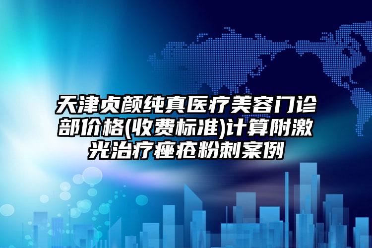 天津贞颜纯真医疗美容门诊部价格(收费标准)计算附激光治疗痤疮粉刺案例