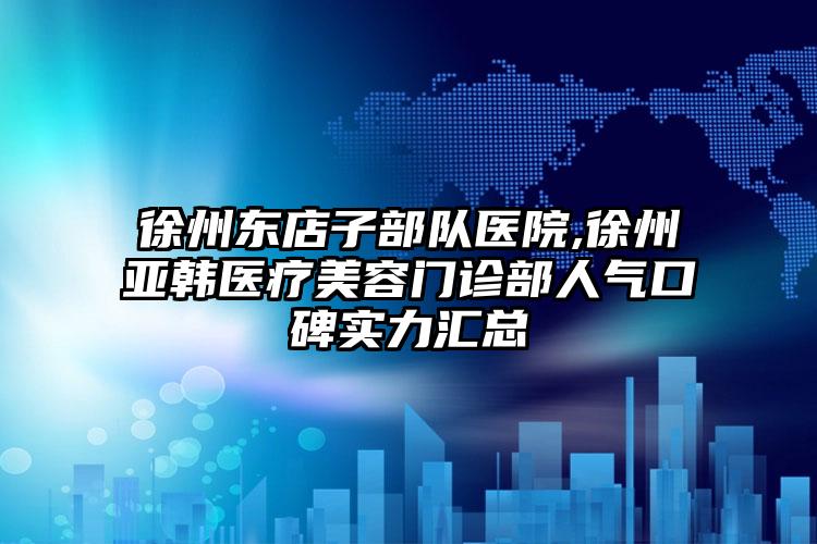 徐州东店子部队医院,徐州亚韩医疗美容门诊部人气口碑实力汇总