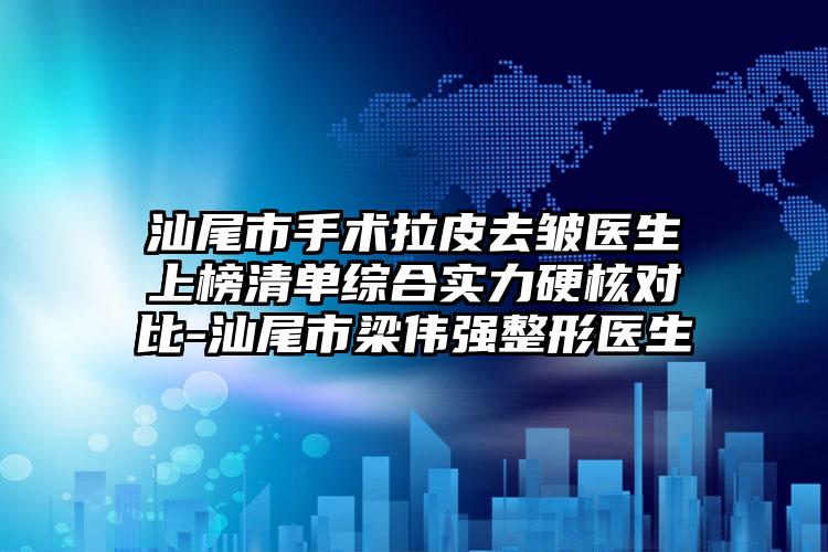 汕尾市手术拉皮去皱医生上榜清单综合实力硬核对比-汕尾市梁伟强整形医生