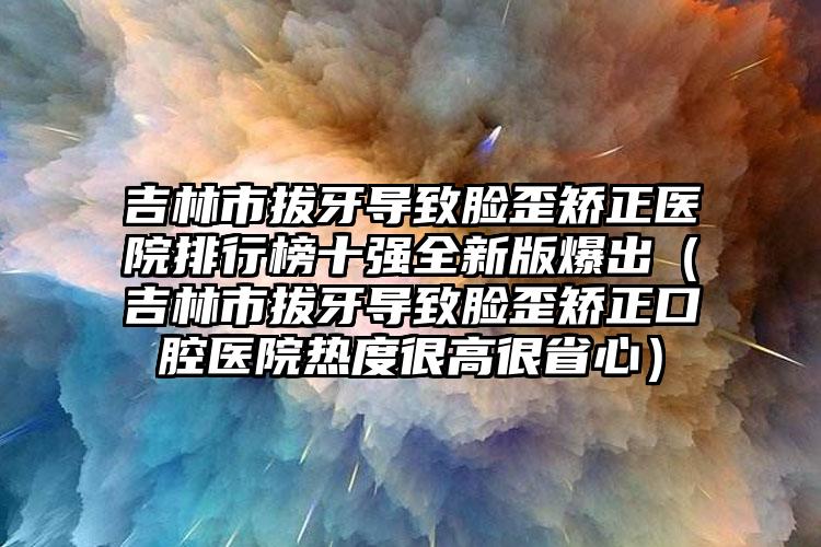 吉林市拔牙导致脸歪矫正医院排行榜十强全新版爆出（吉林市拔牙导致脸歪矫正口腔医院热度很高很省心）