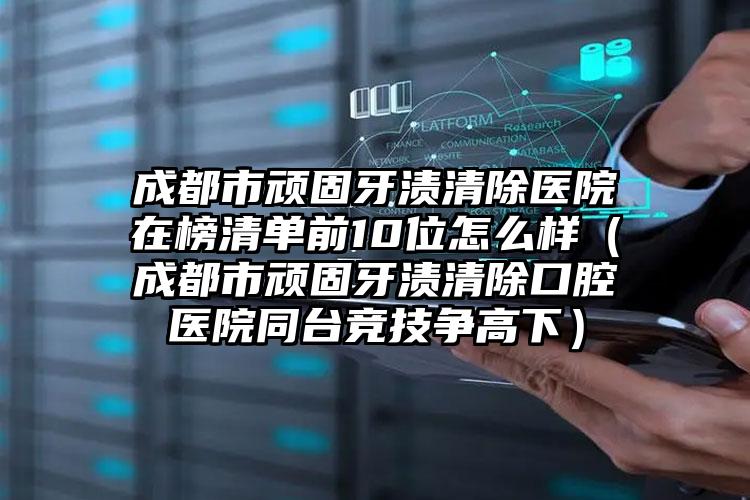 成都市顽固牙渍清除医院在榜清单前10位怎么样（成都市顽固牙渍清除口腔医院同台竞技争高下）