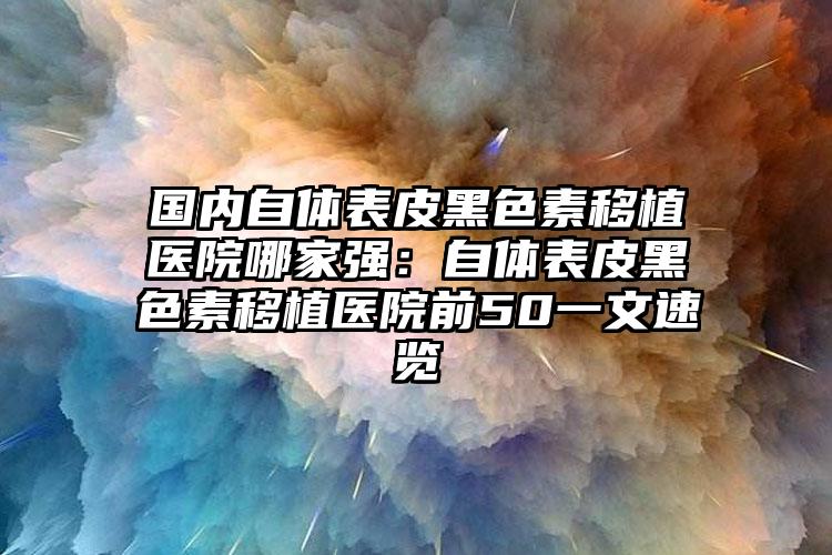 国内自体表皮黑色素移植医院哪家强：自体表皮黑色素移植医院前50一文速览