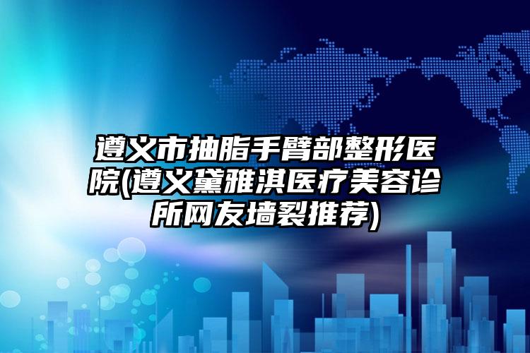 遵义市抽脂手臂部整形医院(遵义黛雅淇医疗美容诊所网友墙裂推荐)