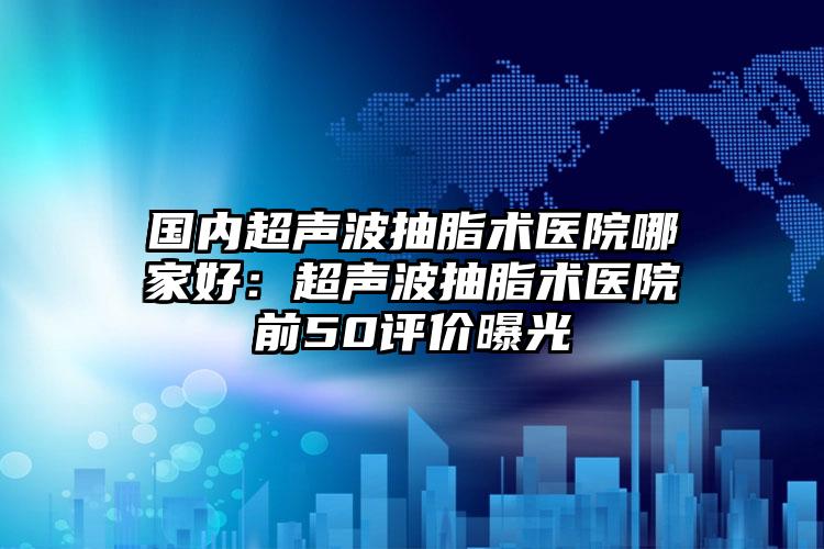 国内超声波抽脂术医院哪家好：超声波抽脂术医院前50评价曝光