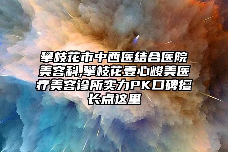 攀枝花市中西医结合医院美容科,攀枝花壹心峻美医疗美容诊所实力PK口碑擅长点这里