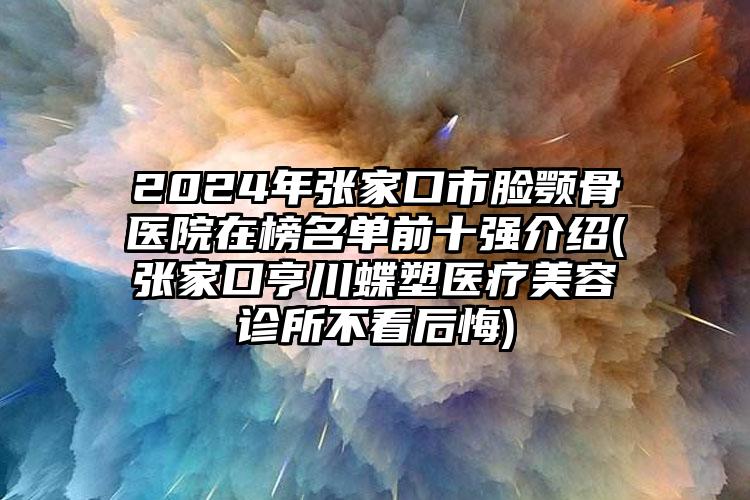 2024年张家口市脸颚骨医院在榜名单前十强介绍(张家口亨川蝶塑医疗美容诊所不看后悔)