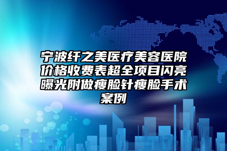 宁波纤之美医疗美容医院价格收费表超全项目闪亮曝光附做瘦脸针瘦脸手术案例