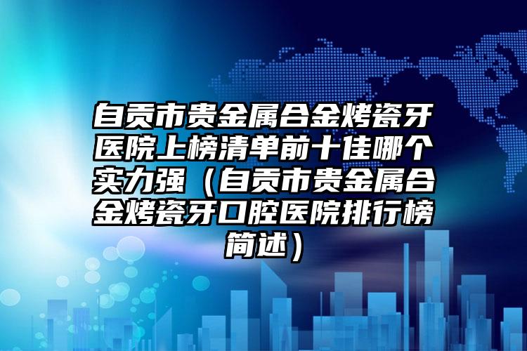 自贡市贵金属合金烤瓷牙医院上榜清单前十佳哪个实力强（自贡市贵金属合金烤瓷牙口腔医院排行榜简述）