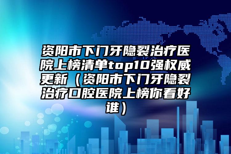 资阳市下门牙隐裂治疗医院上榜清单top10强权威更新（资阳市下门牙隐裂治疗口腔医院上榜你看好谁）