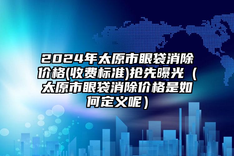 2024年太原市眼袋消除价格(收费标准)抢先曝光（太原市眼袋消除价格是如何定义呢）