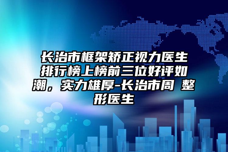 长治市框架矫正视力医生排行榜上榜前三位好评如潮，实力雄厚-长治市周愔整形医生