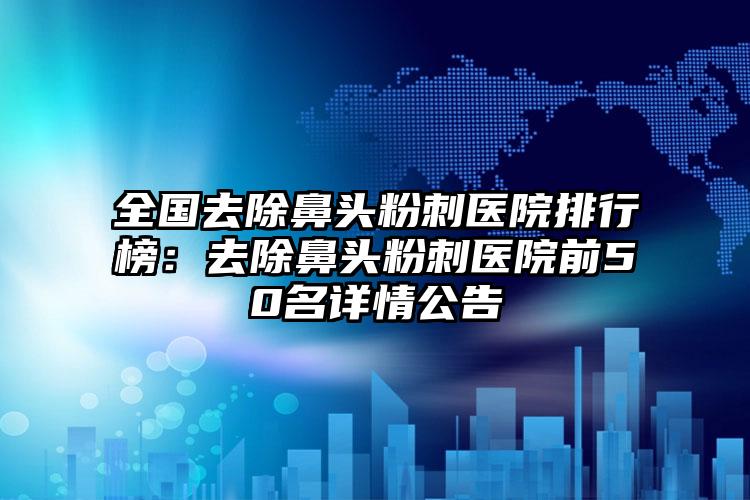 全国去除鼻头粉刺医院排行榜：去除鼻头粉刺医院前50名详情公告