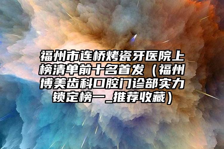 福州市连桥烤瓷牙医院上榜清单前十名首发（福州博美齿科口腔门诊部实力锁定榜一_推荐收藏）