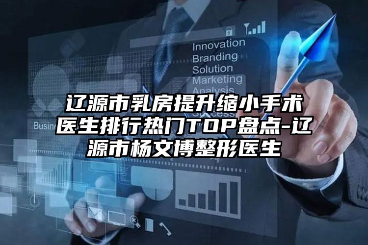 辽源市乳房提升缩小手术医生排行热门TOP盘点-辽源市杨文博整形医生