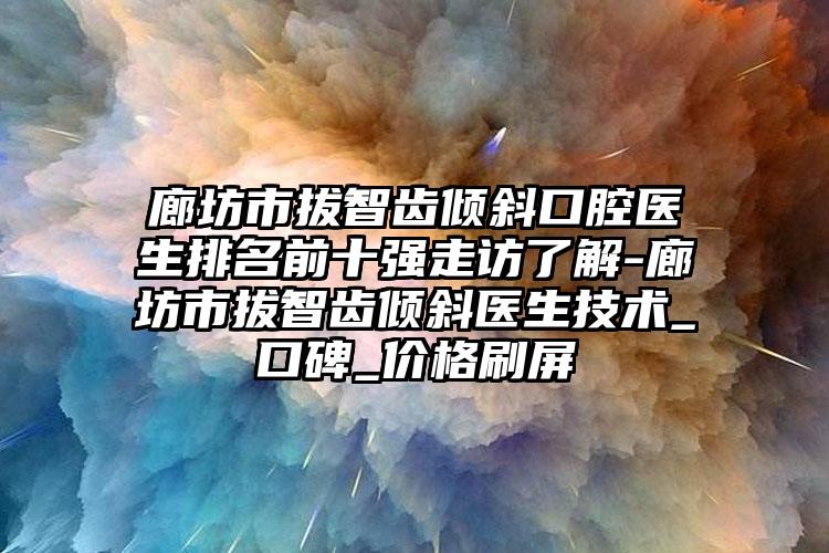 廊坊市拔智齿倾斜口腔医生排名前十强走访了解-廊坊市拔智齿倾斜医生技术_口碑_价格刷屏