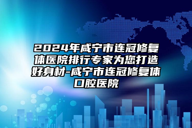 2024年咸宁市连冠修复体医院排行专家为您打造好身材-咸宁市连冠修复体口腔医院