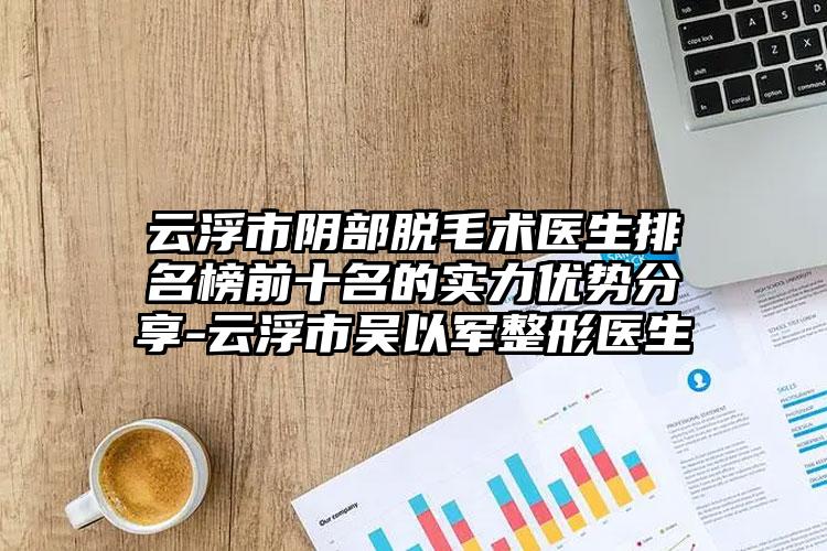 云浮市阴部脱毛术医生排名榜前十名的实力优势分享-云浮市吴以军整形医生