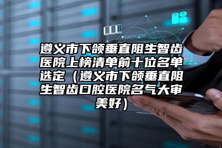 遵义市下颌垂直阻生智齿医院上榜清单前十位名单选定（遵义市下颌垂直阻生智齿口腔医院名气大审美好）