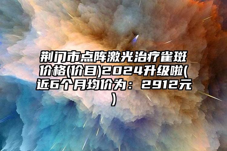 荆门市点阵激光治疗雀斑价格(价目)2024升级啦(近6个月均价为：2912元)