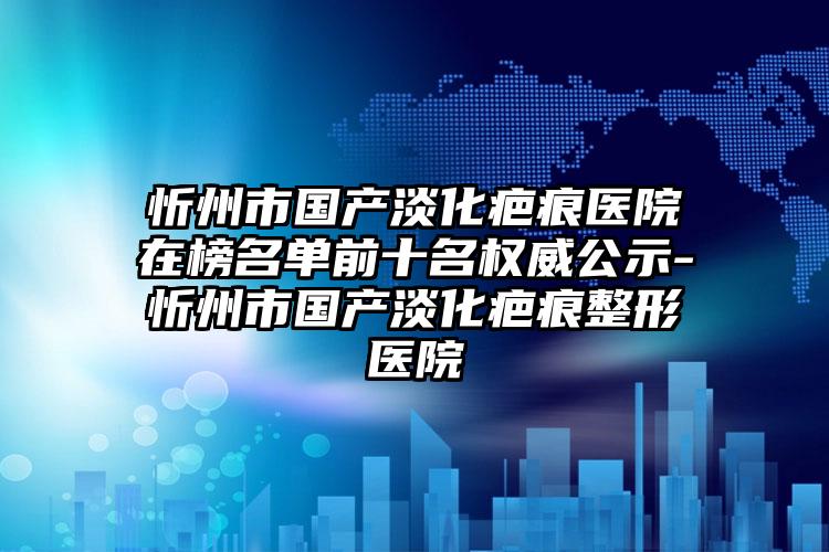 忻州市国产淡化疤痕医院在榜名单前十名权威公示-忻州市国产淡化疤痕整形医院