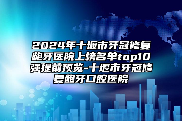 2024年十堰市牙冠修复龅牙医院上榜名单top10强提前预览-十堰市牙冠修复龅牙口腔医院