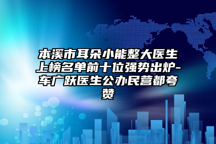 本溪市耳朵小能整大医生上榜名单前十位强势出炉-车广跃医生公办民营都夸赞