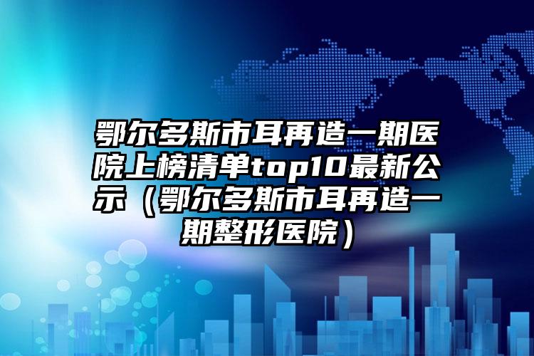 鄂尔多斯市耳再造一期医院上榜清单top10最新公示（鄂尔多斯市耳再造一期整形医院）