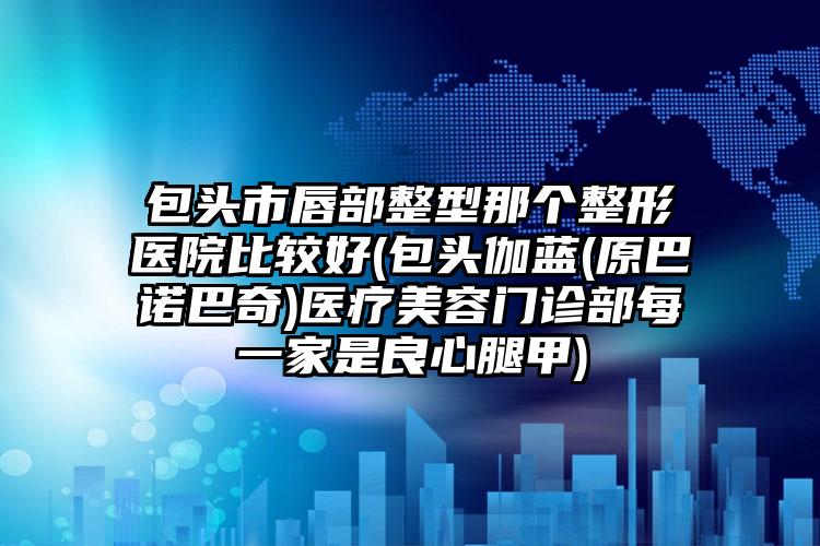 包头市唇部整型那个整形医院比较好(包头伽蓝(原巴诺巴奇)医疗美容门诊部每一家是良心腿甲)