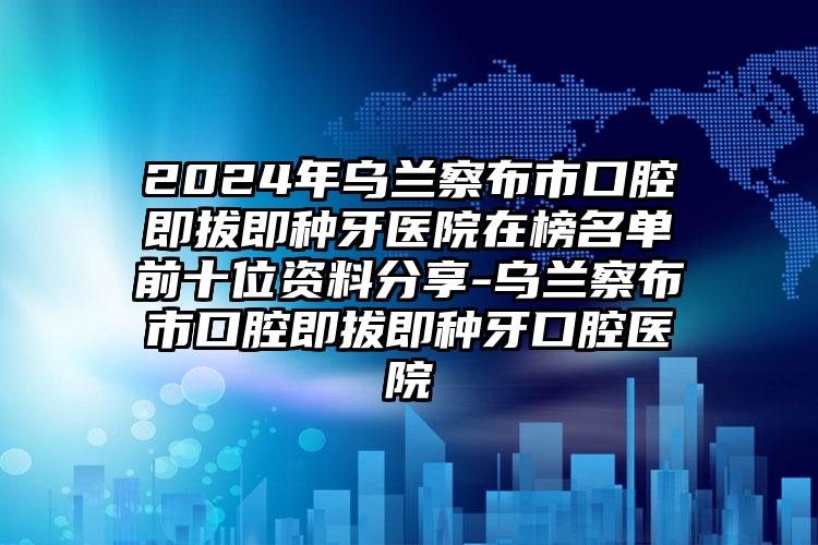 2024年乌兰察布市口腔即拔即种牙医院在榜名单前十位资料分享-乌兰察布市口腔即拔即种牙口腔医院