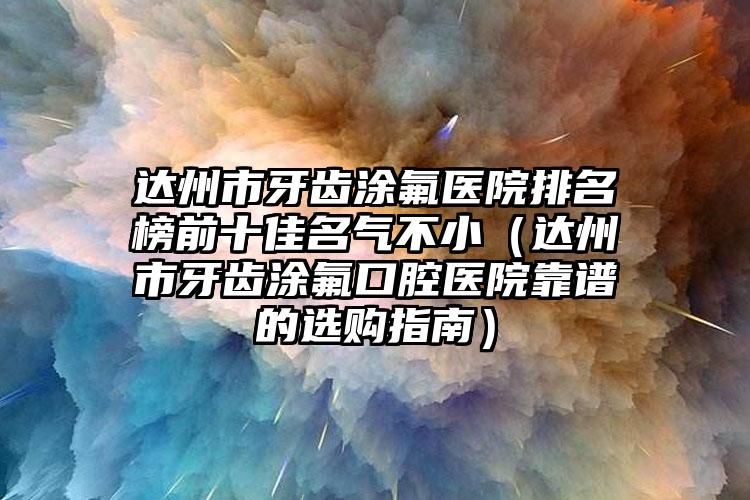 达州市牙齿涂氟医院排名榜前十佳名气不小（达州市牙齿涂氟口腔医院靠谱的选购指南）