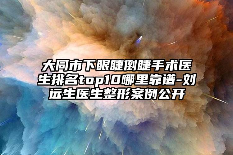 大同市下眼睫倒睫手术医生排名top10哪里靠谱-刘远生医生整形案例公开