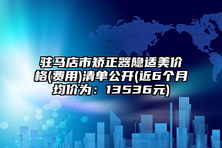 驻马店市矫正器隐适美价格(费用)清单公开(近6个月均价为：13536元)