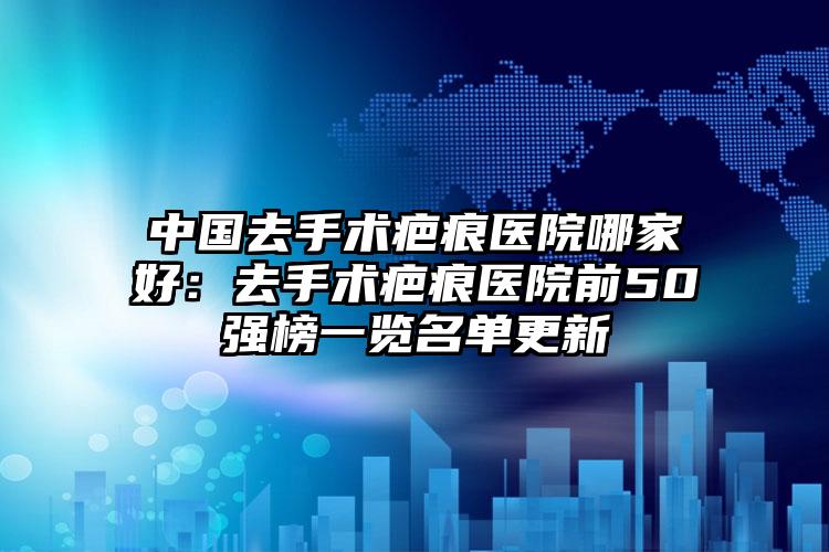 中国去手术疤痕医院哪家好：去手术疤痕医院前50强榜一览名单更新