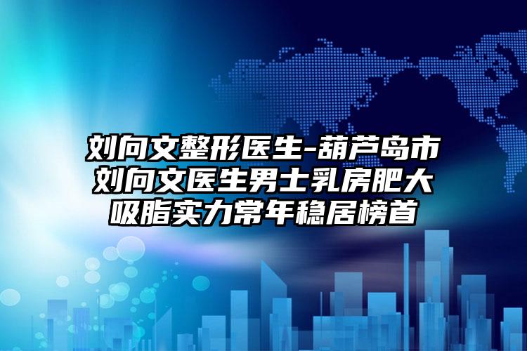 刘向文整形医生-葫芦岛市刘向文医生男士乳房肥大吸脂实力常年稳居榜首