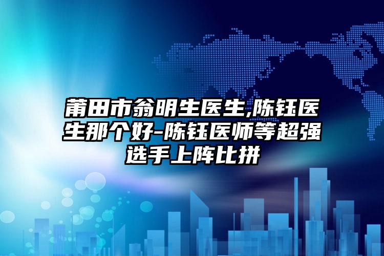 莆田市翁明生医生,陈钰医生那个好-陈钰医师等超强选手上阵比拼