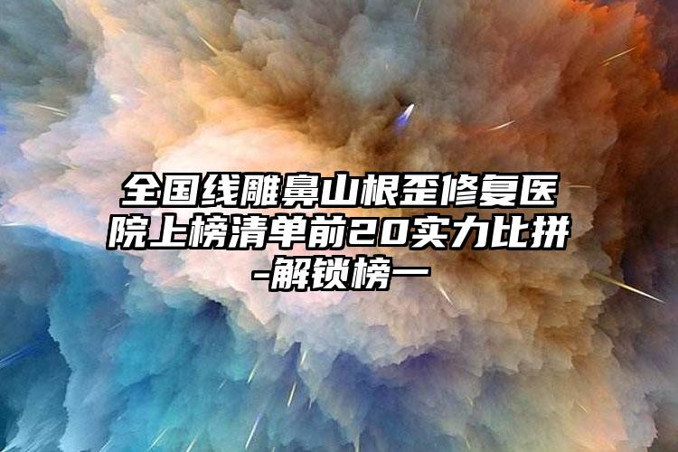 全国线雕鼻山根歪修复医院上榜清单前20实力比拼-解锁榜一