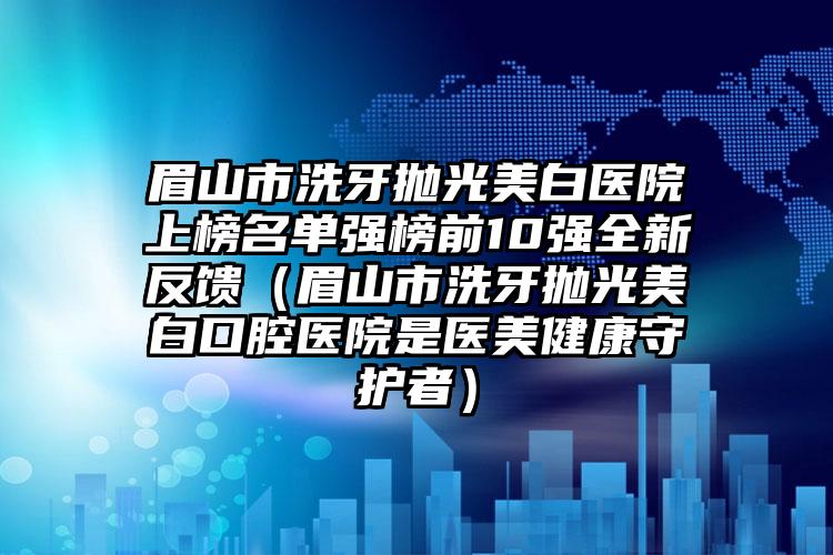 眉山市洗牙抛光美白医院上榜名单强榜前10强全新反馈（眉山市洗牙抛光美白口腔医院是医美健康守护者）