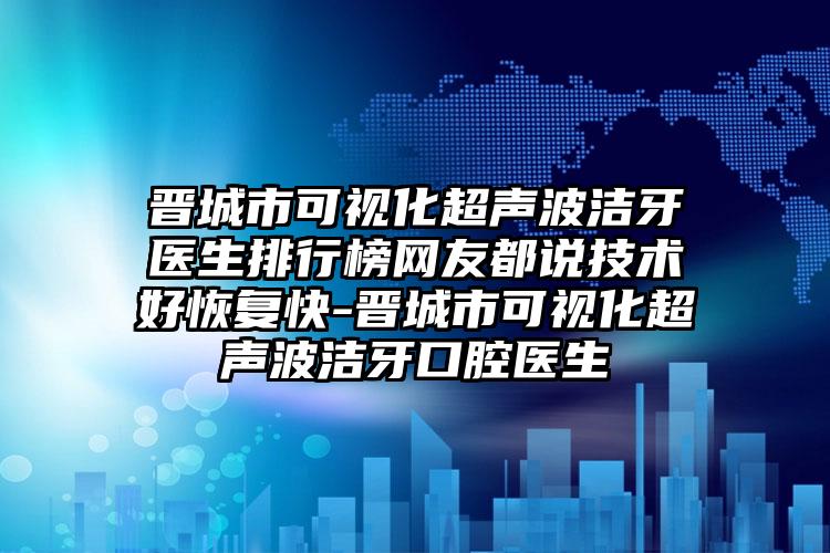 晋城市可视化超声波洁牙医生排行榜网友都说技术好恢复快-晋城市可视化超声波洁牙口腔医生